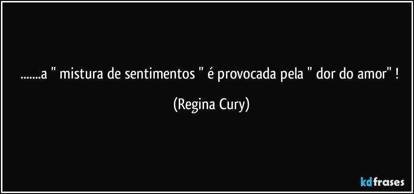 ...a " mistura de sentimentos " é provocada pela " dor do amor" ! (Regina Cury)