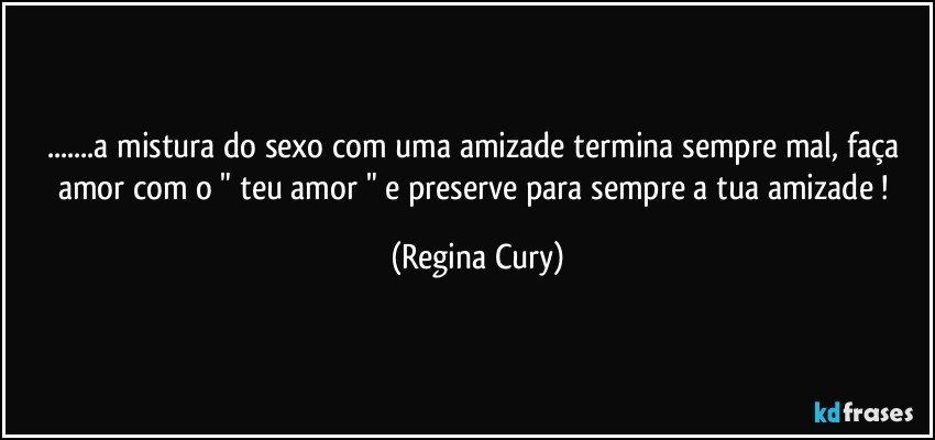 ...a mistura do  sexo com uma  amizade termina sempre mal, faça amor    com o " teu amor " e preserve para sempre a  tua   amizade ! (Regina Cury)