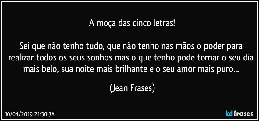 A moça das cinco letras!

Sei que não tenho tudo, que não tenho nas mãos o poder para realizar todos os seus sonhos mas o que tenho pode tornar o seu dia mais belo, sua noite mais brilhante e o seu amor mais puro... (Jean Frases)