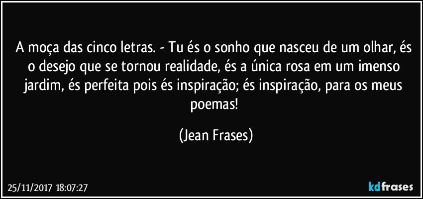 A moça das cinco letras. - Tu és o sonho que nasceu de um olhar, és o desejo que se tornou realidade, és a única rosa em um imenso jardim, és perfeita pois és inspiração; és inspiração, para os meus poemas! (Jean Frases)