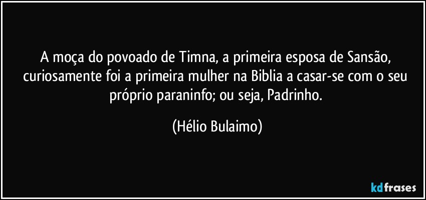 A moça do povoado de Timna, a primeira esposa de Sansão, curiosamente foi a primeira mulher na Biblia a casar-se com o seu próprio paraninfo; ou seja, Padrinho. (Hélio Bulaimo)