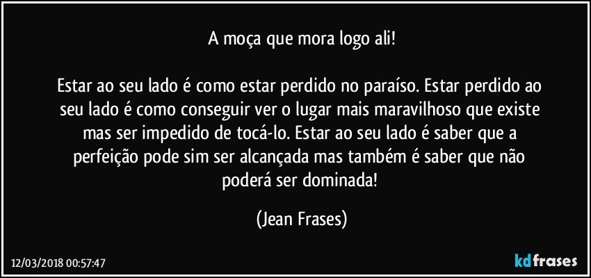 A moça que mora logo ali!

Estar ao seu lado é como estar perdido no paraíso. Estar perdido ao seu lado é como conseguir ver o lugar mais maravilhoso que existe mas ser impedido de tocá-lo. Estar ao seu lado é saber que a perfeição pode sim ser alcançada mas também é saber que não poderá ser dominada! (Jean Frases)