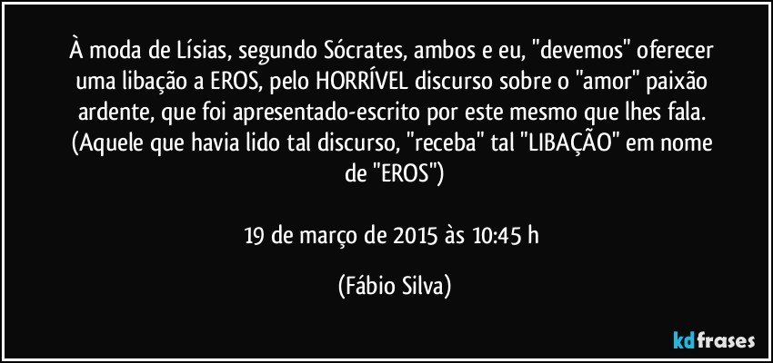 À moda de Lísias, segundo Sócrates, ambos e eu, "devemos" oferecer uma libação a EROS, pelo HORRÍVEL discurso sobre o "amor"/paixão ardente, que foi apresentado-escrito por este mesmo que lhes fala. (Aquele que havia lido tal discurso, "receba" tal "LIBAÇÃO" em nome de "EROS")

19 de março de 2015 às 10:45 h (Fábio Silva)