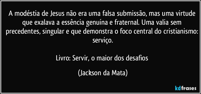 A modéstia de Jesus não era uma falsa submissão, mas uma virtude que exalava a essência genuína e fraternal. Uma valia sem precedentes, singular e que demonstra o foco central do cristianismo: serviço.

Livro: Servir, o maior dos desafios (Jackson da Mata)