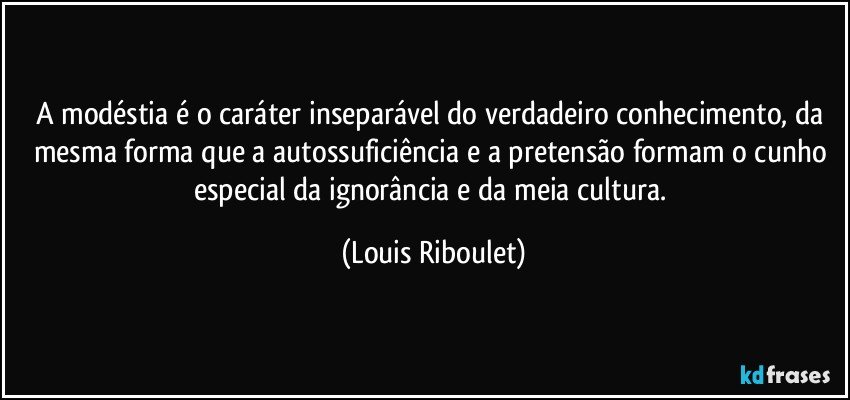 A modéstia é o caráter inseparável do verdadeiro conhecimento, da mesma forma que a autossuficiência e a pretensão formam o cunho especial da ignorância e da meia cultura. (Louis Riboulet)