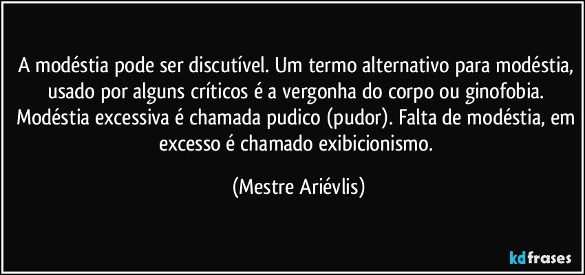 A modéstia pode ser discutível. Um termo alternativo para modéstia, usado por alguns críticos é a vergonha do corpo ou ginofobia. Modéstia excessiva é chamada pudico (pudor). Falta de modéstia, em excesso é chamado exibicionismo. (Mestre Ariévlis)