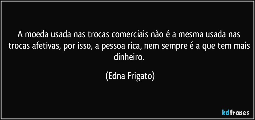 A moeda usada nas trocas comerciais não é a mesma usada nas trocas afetivas, por isso, a pessoa rica, nem sempre é a que tem mais dinheiro. (Edna Frigato)