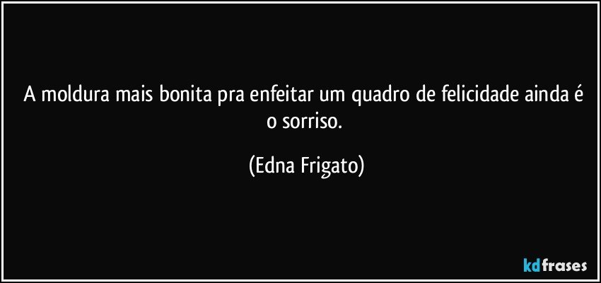 A moldura mais bonita pra enfeitar um quadro de felicidade ainda é o sorriso. (Edna Frigato)