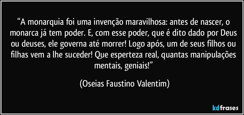 “A monarquia foi uma invenção maravilhosa: antes de nascer, o monarca já tem poder. E, com esse poder, que é dito dado por Deus ou deuses, ele governa até morrer! Logo após, um de seus filhos ou filhas vem a lhe suceder! Que esperteza real, quantas manipulações mentais, geniais!” (Oseias Faustino Valentim)