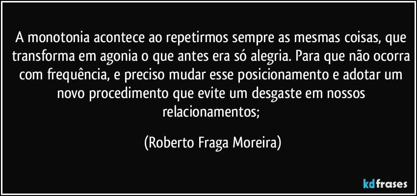 A monotonia acontece ao repetirmos sempre as mesmas coisas, que transforma em agonia o que antes era só alegria. Para que não ocorra com frequência, e preciso mudar esse posicionamento e adotar um novo procedimento que evite um desgaste em nossos relacionamentos; (Roberto Fraga Moreira)