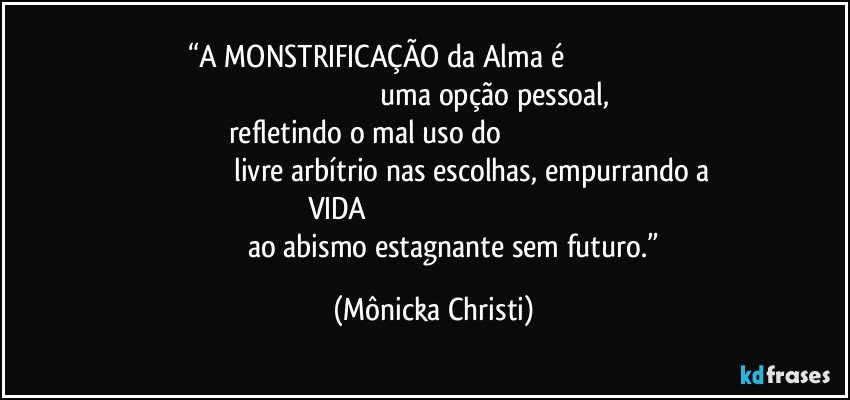 “A MONSTRIFICAÇÃO da Alma é                                                                                                                          uma opção pessoal, refletindo o mal uso do                                                                                                                livre arbítrio nas escolhas, empurrando a VIDA                                                                                                                          ao abismo estagnante sem futuro.” (Mônicka Christi)