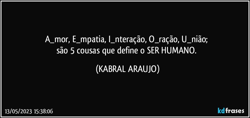 A_mor, E_mpatia, I_nteração, O_ração, U_nião; 
são 5 cousas que define o SER HUMANO. (KABRAL ARAUJO)