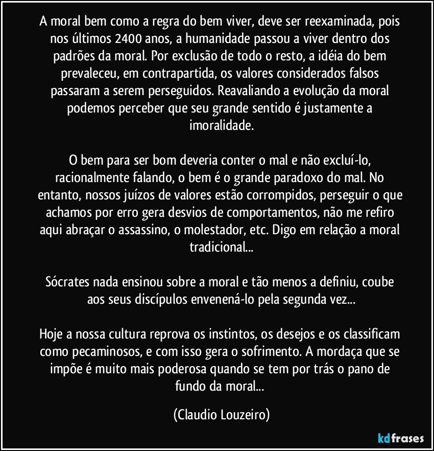 A moral bem como a regra do bem viver, deve ser reexaminada, pois nos últimos 2400 anos, a humanidade passou a viver dentro dos padrões da moral. Por exclusão de todo o resto, a idéia do bem prevaleceu, em contrapartida, os valores considerados falsos passaram a serem perseguidos. Reavaliando a evolução da moral podemos perceber que seu grande sentido é justamente a imoralidade.
O bem para ser bom deveria conter o mal e não excluí-lo, racionalmente falando, o bem é o grande paradoxo do mal. No entanto, nossos juízos de valores estão corrompidos, perseguir o que achamos por erro gera desvios de comportamentos, não me refiro aqui abraçar o assassino, o molestador, etc. Digo em relação a moral tradicional...
Sócrates nada ensinou sobre a moral e tão menos a definiu, coube aos seus discípulos envenená-lo pela segunda vez...
Hoje a nossa cultura reprova os instintos, os desejos e os classificam como pecaminosos, e com isso gera o sofrimento. A mordaça que se impõe é muito mais poderosa quando se tem por trás o pano de fundo da moral... (Claudio Louzeiro)