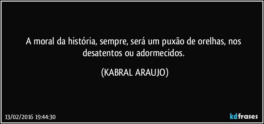A moral da história, sempre, será um puxão de orelhas, nos desatentos ou adormecidos. (KABRAL ARAUJO)