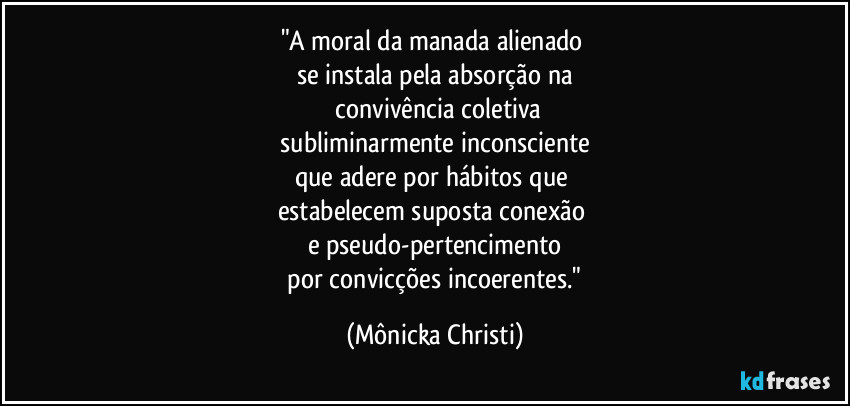 "A moral da manada alienado 
se instala pela absorção na
 convivência coletiva
 subliminarmente inconsciente 
que adere por hábitos que 
estabelecem suposta conexão 
e pseudo-pertencimento
 por convicções incoerentes." (Mônicka Christi)