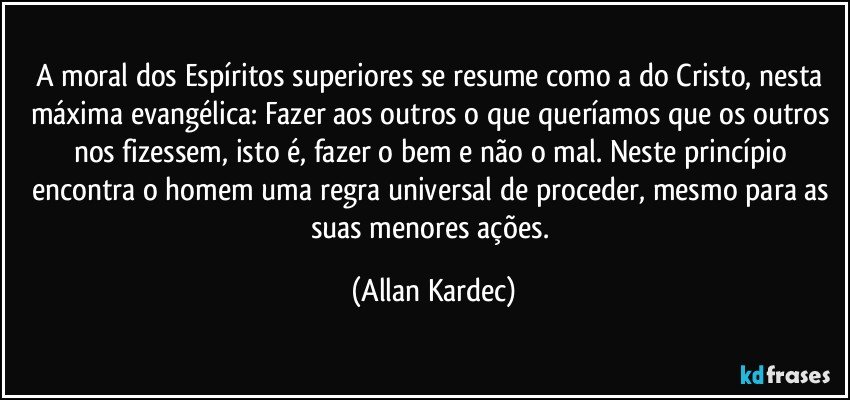 A moral dos Espíritos superiores se resume como a do Cristo, nesta máxima evangélica: Fazer aos outros o que queríamos que os outros nos fizessem, isto é, fazer o bem e não o mal. Neste princípio encontra o homem uma regra universal de proceder, mesmo para as suas menores ações. (Allan Kardec)