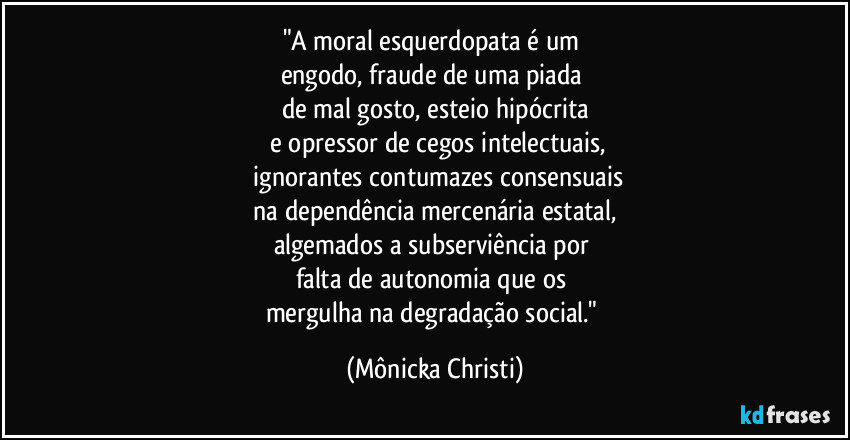 "A moral esquerdopata é um 
engodo, fraude de uma piada 
de mal gosto, esteio hipócrita
 e opressor de cegos intelectuais,
 ignorantes contumazes consensuais
 na dependência mercenária estatal, 
algemados a subserviência por 
falta de autonomia que os 
mergulha na degradação social." (Mônicka Christi)