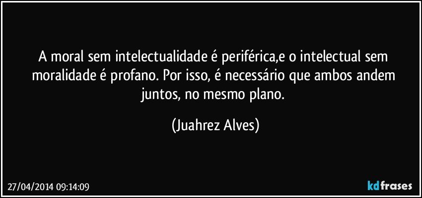A moral sem intelectualidade é periférica,e o intelectual sem moralidade é profano. Por isso, é necessário que ambos andem juntos, no mesmo plano. (Juahrez Alves)