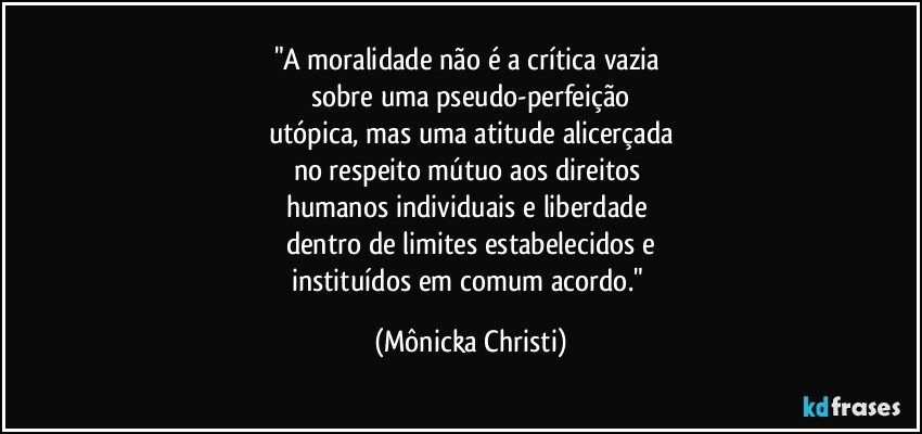 "A moralidade não é a crítica vazia 
sobre uma pseudo-perfeição
utópica, mas uma atitude alicerçada
no respeito mútuo aos direitos 
humanos individuais e liberdade 
dentro de limites estabelecidos e
instituídos em comum acordo." (Mônicka Christi)