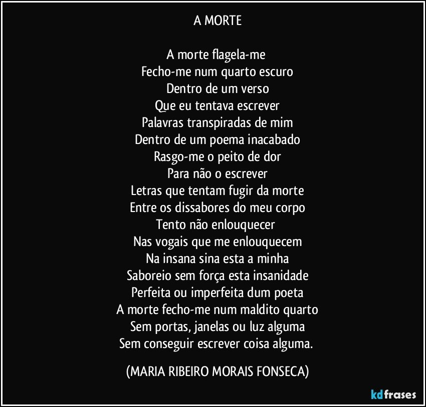 A MORTE

A morte flagela-me 
Fecho-me num quarto escuro
Dentro de um verso
Que eu tentava escrever
Palavras transpiradas de mim
Dentro de um poema inacabado
Rasgo-me o peito de dor
Para não o escrever
Letras que tentam fugir da morte
Entre os dissabores do meu corpo
Tento não enlouquecer 
Nas vogais que me enlouquecem
Na insana sina esta a minha
Saboreio sem força esta insanidade
Perfeita ou imperfeita dum poeta
A morte fecho-me num maldito quarto
Sem portas, janelas ou luz alguma
Sem conseguir escrever coisa alguma. (MARIA RIBEIRO MORAIS FONSECA)