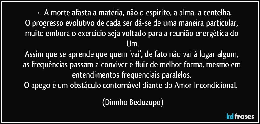 ⚜️•  ❝A morte afasta a matéria, não o espírito, a alma, a centelha.
O progresso evolutivo de cada ser dá-se de uma maneira particular, muito embora o exercício seja voltado para a reunião energética do Um.
Assim que se aprende que quem 'vai', de fato não vai à lugar algum, as frequências passam a conviver e fluir de melhor forma, mesmo em entendimentos frequenciais paralelos. 
O apego é um obstáculo contornável diante do Amor Incondicional.❞ (Dinnho Beduzupo)