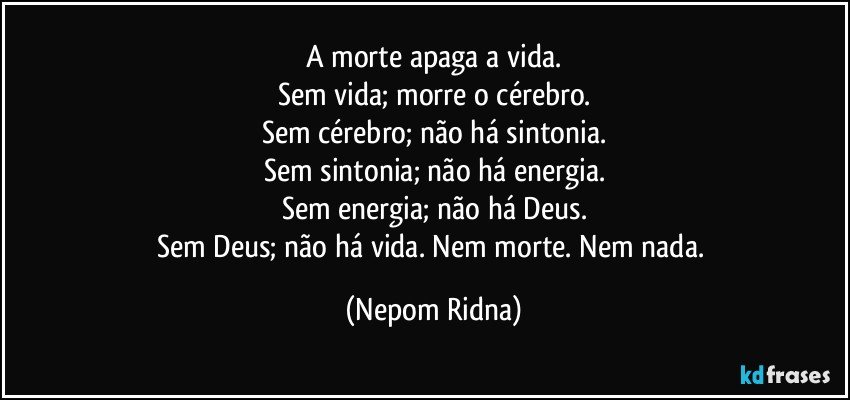 A morte apaga a vida.
Sem vida; morre o cérebro.
Sem cérebro; não há sintonia.
Sem sintonia; não há energia.
Sem energia; não há Deus.
Sem Deus; não há vida. Nem morte. Nem nada. (Nepom Ridna)