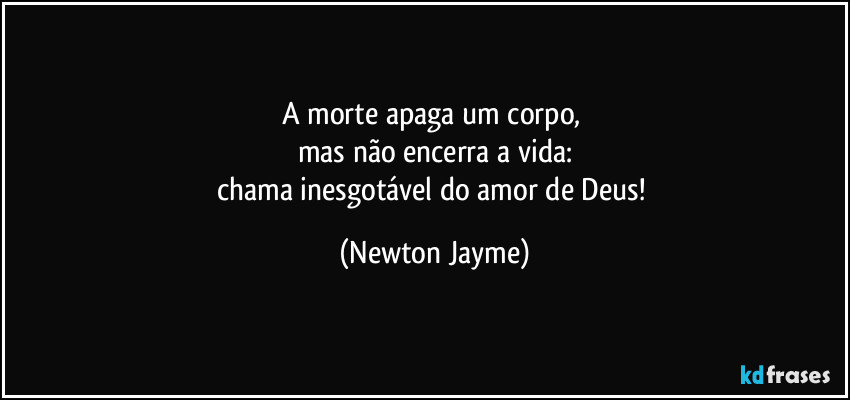 A morte apaga um corpo, 
mas não encerra a vida:
chama inesgotável do amor de Deus! (Newton Jayme)