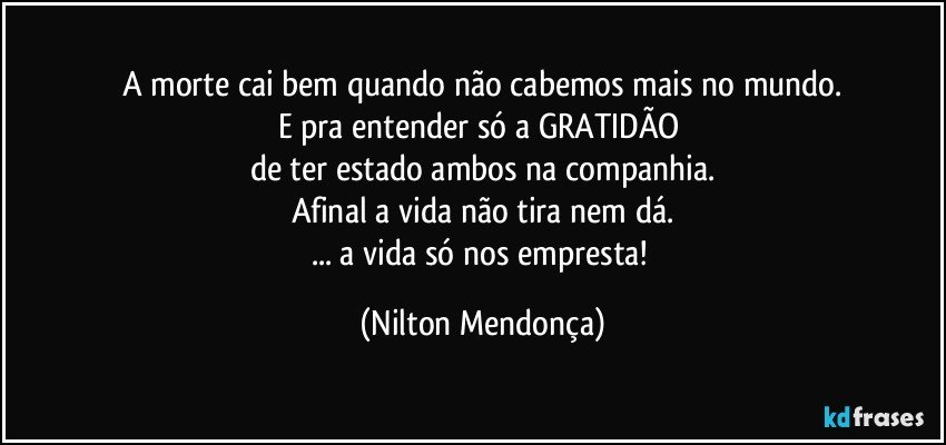 A morte cai bem quando não cabemos mais no mundo.
E pra entender só a GRATIDÃO 
de ter estado ambos na companhia.
Afinal a vida não tira nem dá.
... a vida só nos empresta! (Nilton Mendonça)