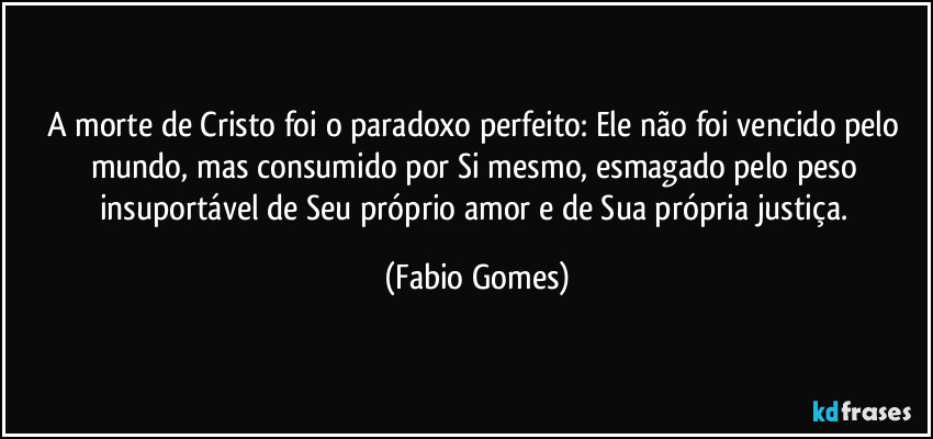 A morte de Cristo foi o paradoxo perfeito: Ele não foi vencido pelo mundo, mas consumido por Si mesmo, esmagado pelo peso insuportável de Seu próprio amor e de Sua própria justiça. (Fabio Gomes)