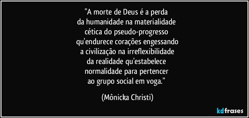 "A morte de Deus é a perda
da humanidade na materialidade
cética do pseudo-progresso
qu'endurece corações engessando
a civilização na irreflexibilidade
da realidade qu'estabelece
normalidade para pertencer
ao grupo social em voga." (Mônicka Christi)