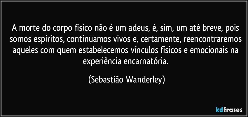 A morte do corpo físico não é um adeus, é, sim, um até breve, pois somos espíritos, continuamos vivos e, certamente, reencontraremos aqueles com quem estabelecemos vínculos físicos e emocionais na experiência encarnatória. (Sebastião Wanderley)