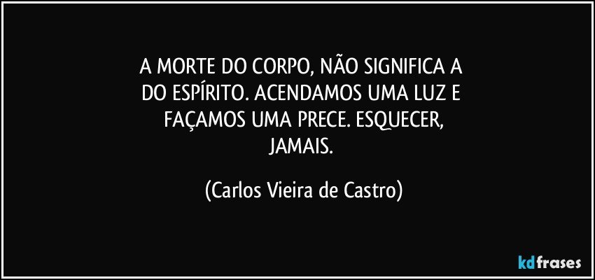 A MORTE DO CORPO, NÃO SIGNIFICA A 
DO ESPÍRITO. ACENDAMOS UMA LUZ E 
FAÇAMOS UMA PRECE. ESQUECER,
JAMAIS. (Carlos Vieira de Castro)