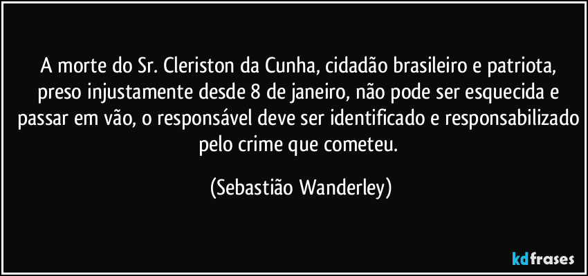 A morte do Sr. Cleriston da Cunha, cidadão brasileiro e patriota, preso injustamente desde 8 de janeiro, não pode ser esquecida e passar em vão, o responsável deve ser identificado e responsabilizado pelo crime que cometeu. (Sebastião Wanderley)