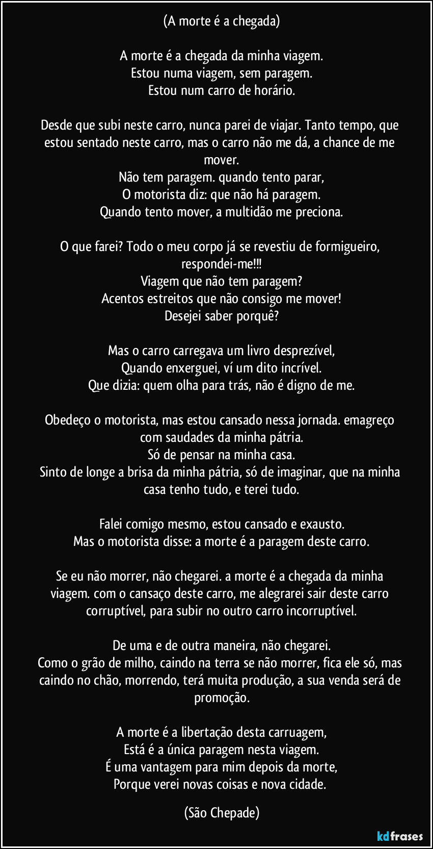 (A morte é a chegada)

A morte é a chegada da minha viagem.
Estou numa viagem, sem paragem.
Estou num carro de horário.

Desde que subi neste carro, nunca parei de viajar. Tanto tempo, que estou sentado neste carro, mas o carro não me dá, a chance de me mover.
Não tem paragem. quando tento parar,
O motorista diz: que não há paragem.
Quando tento mover, a multidão me preciona.

O que farei? Todo o meu corpo já se revestiu de formigueiro, respondei-me!!!
Viagem que não tem paragem?
Acentos estreitos que não consigo me mover!
Desejei saber porquê?

Mas o carro carregava um livro desprezível,
Quando enxerguei, ví um dito incrível.
Que dizia: quem olha para trás, não é digno de me.

Obedeço o motorista, mas estou cansado nessa jornada. emagreço com saudades da minha pátria.
Só de pensar na minha casa.
Sinto de longe a brisa da minha pátria, só de imaginar, que na minha casa tenho tudo, e terei tudo.

Falei comigo mesmo, estou cansado e exausto.
Mas o motorista disse: a morte é a paragem deste carro.

Se eu não morrer, não chegarei. a morte é a chegada da minha viagem. com o cansaço deste carro, me alegrarei sair deste carro corruptível, para subir no outro carro incorruptível.

De uma e de outra maneira, não chegarei.
Como o grão de milho, caindo na terra se não morrer, fica ele só, mas caindo no chão, morrendo, terá muita produção, a sua venda será de promoção.

A morte é a libertação desta carruagem,
Está é a única paragem nesta viagem.
É uma vantagem para mim depois da morte,
Porque verei novas coisas e nova cidade. (São Chepade)