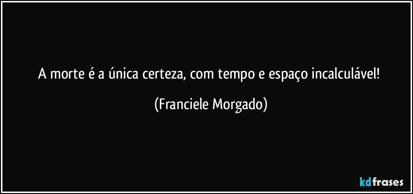 A morte é a única certeza, com tempo e espaço incalculável! (Franciele Morgado)