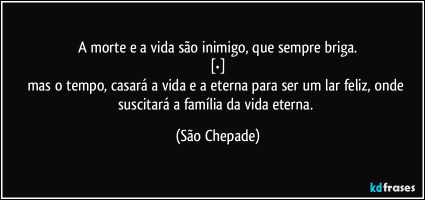 A morte e a vida são inimigo, que sempre briga.
[•]
mas o tempo, casará a vida e a eterna para ser um lar feliz, onde suscitará a família da vida eterna. (São Chepade)