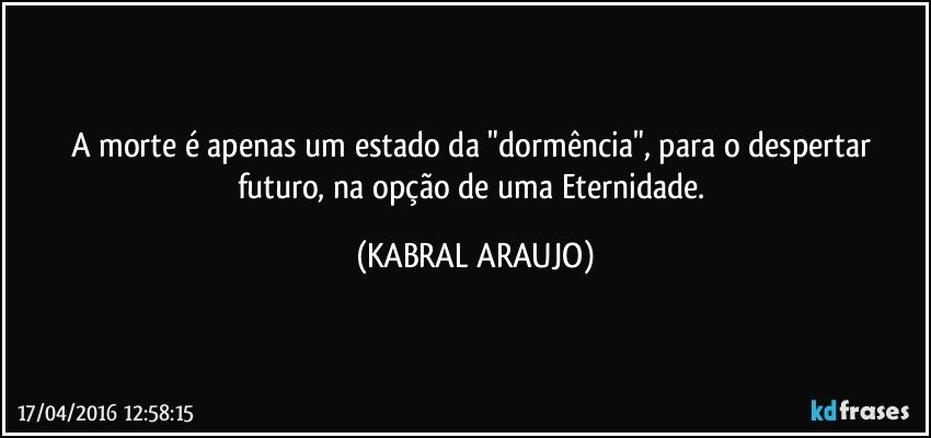 A morte é apenas um estado da "dormência", para o despertar futuro, na opção de uma Eternidade. (KABRAL ARAUJO)