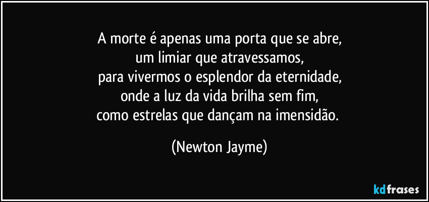 A morte é apenas uma porta que se abre,
um limiar que atravessamos,
para vivermos o esplendor da eternidade,
onde a luz da vida brilha sem fim,
como estrelas que dançam na imensidão. (Newton Jayme)