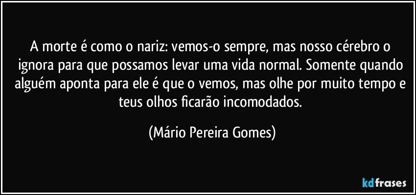 A morte é como o nariz: vemos-o sempre, mas nosso cérebro o ignora para que possamos levar uma vida normal. Somente quando alguém aponta para ele é que o vemos, mas olhe por muito tempo e teus olhos ficarão incomodados. (Mário Pereira Gomes)