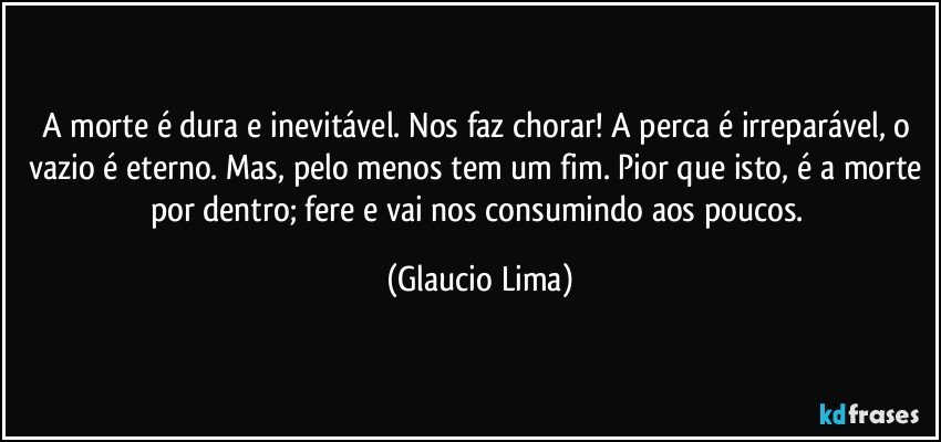 A morte é dura e inevitável. Nos faz chorar! A perca é irreparável, o vazio é eterno. Mas, pelo menos tem um fim. Pior que isto, é a morte por dentro; fere e vai nos consumindo aos poucos. (Glaucio Lima)
