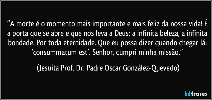 “A morte é o momento mais importante e mais feliz da nossa vida! É a porta que se abre e que nos leva a Deus: a infinita beleza, a infinita bondade. Por toda eternidade. Que eu possa dizer quando chegar lá: ‘consummatum est’. Senhor, cumpri minha missão.” (Jesuíta Prof. Dr. Padre Oscar González-Quevedo)