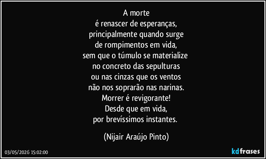 A morte
é renascer de esperanças,
principalmente quando surge
de rompimentos em vida,
sem que o túmulo se materialize 
no concreto das sepulturas
ou nas cinzas que os ventos
não nos soprarão nas narinas.
Morrer é revigorante!
Desde que em vida,
por brevíssimos instantes. (Nijair Araújo Pinto)