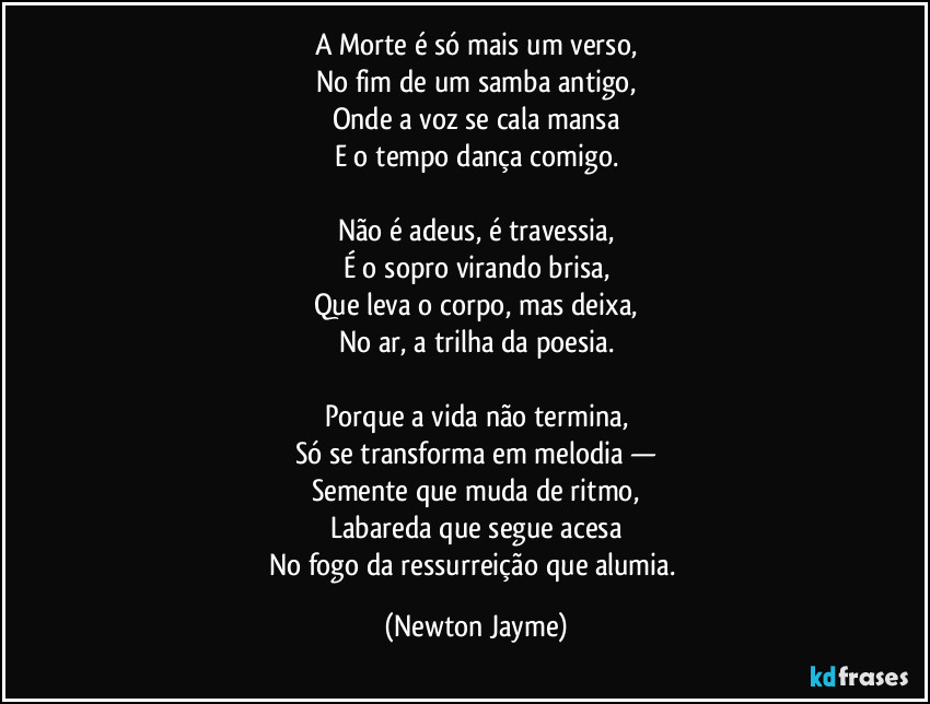 A Morte é só mais um verso,
No fim de um samba antigo,
Onde a voz se cala mansa
E o tempo dança comigo.

Não é adeus, é travessia,
É o sopro virando brisa,
Que leva o corpo, mas deixa,
No ar, a trilha da poesia.

Porque a vida não termina,
Só se transforma em melodia —
Semente que muda de ritmo,
Labareda que segue acesa
No fogo da ressurreição que alumia. (Newton Jayme)