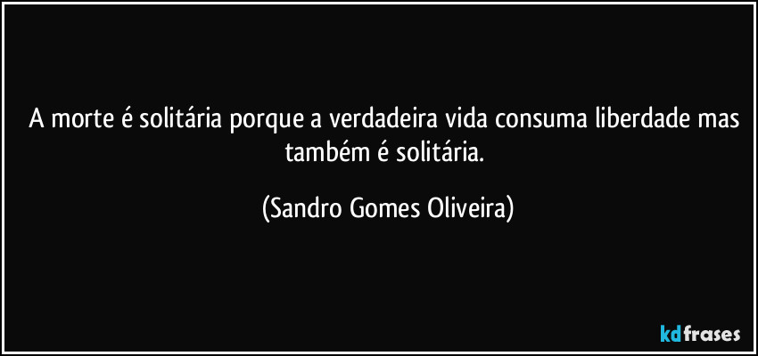 A morte é solitária porque a verdadeira vida consuma liberdade mas também é solitária. (Sandro Gomes Oliveira)