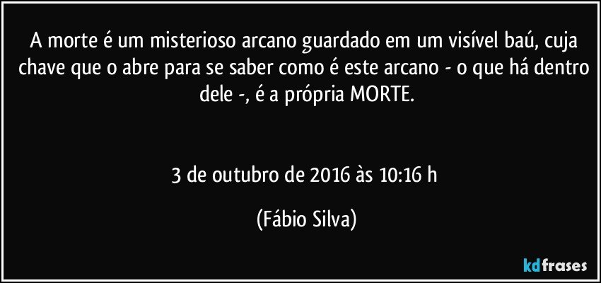 A morte é um misterioso arcano guardado em um visível baú, cuja chave que o abre para se saber como é este arcano - o que há dentro dele -, é a própria MORTE.


3 de outubro de 2016 às 10:16 h (Fábio Silva)