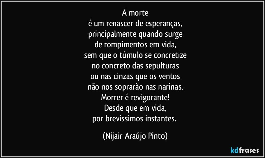 A morte
é um renascer de esperanças,
principalmente quando surge
de rompimentos em vida,
sem que o túmulo se concretize
no concreto das sepulturas
ou nas cinzas que os ventos
não nos soprarão nas narinas.
Morrer é revigorante!
Desde que em vida,
por brevíssimos instantes. (Nijair Araújo Pinto)