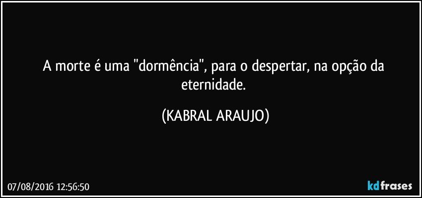 A morte é uma "dormência", para o despertar, na opção da eternidade. (KABRAL ARAUJO)