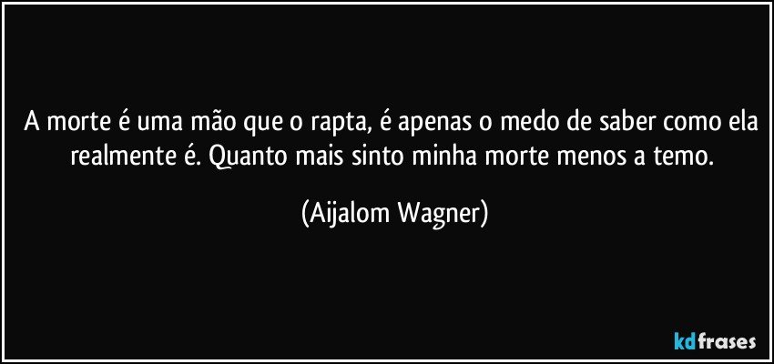 A morte é uma mão que o rapta, é apenas o medo de saber como ela realmente é. Quanto mais sinto minha morte menos a temo. (Aijalom Wagner)