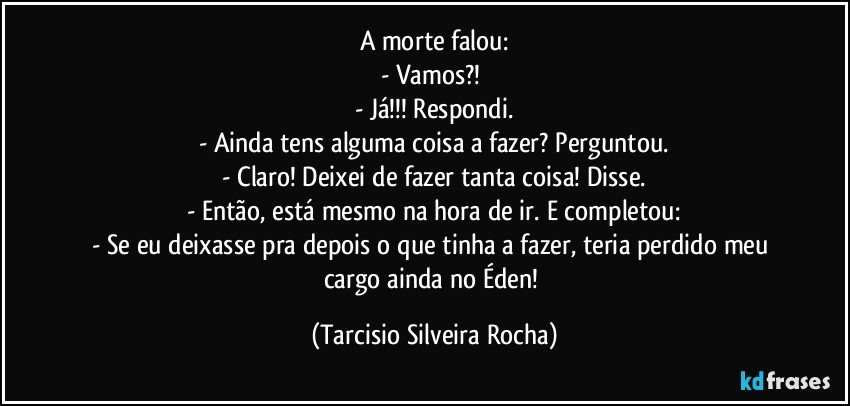 A morte falou:
- Vamos?! 
- Já!!! Respondi.
- Ainda tens alguma coisa a fazer? Perguntou.
- Claro! Deixei de fazer tanta coisa! Disse.
- Então, está mesmo na hora de ir. E completou:
- Se eu deixasse pra depois o que tinha a fazer, teria perdido meu cargo ainda no Éden! (Tarcisio Silveira Rocha)