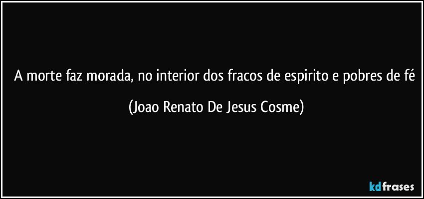 A morte faz morada, no interior dos fracos de espirito e pobres de fé (Joao Renato De Jesus Cosme)
